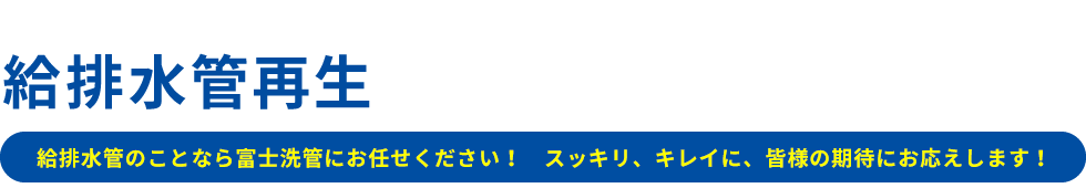 給排水管再生のプロフェッショナル集団　給排水管のことなら富士洗管にお任せください！ スッキリ、キレイに、皆様の期待にお応えします！Professional group for water supply and drainage pipe regeneration since 1983