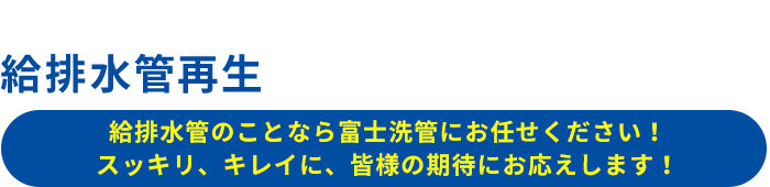 給排水管再生のプロフェッショナル集団　給排水管のことなら富士洗管にお任せください！ スッキリ、キレイに、皆様の期待にお応えします！Professional group for water supply and drainage pipe regeneration since 1983